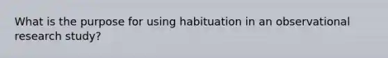 What is the purpose for using habituation in an observational research study?