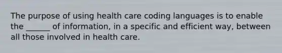 The purpose of using health care coding languages is to enable the ______ of information, in a specific and efficient way, between all those involved in health care.