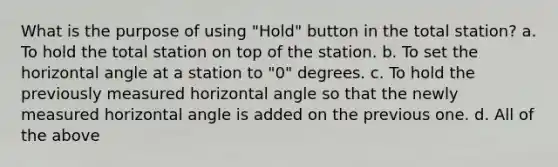 What is the purpose of using "Hold" button in the total station? a. To hold the total station on top of the station. b. To set the horizontal angle at a station to "0" degrees. c. To hold the previously measured horizontal angle so that the newly measured horizontal angle is added on the previous one. d. All of the above