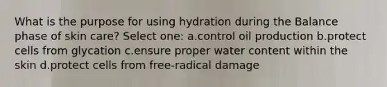 What is the purpose for using hydration during the Balance phase of skin care? Select one: a.control oil production b.protect cells from glycation c.ensure proper water content within the skin d.protect cells from free-radical damage