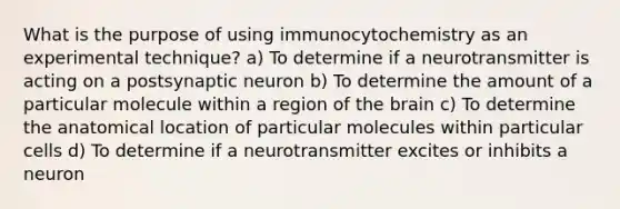 What is the purpose of using immunocytochemistry as an experimental technique? a) To determine if a neurotransmitter is acting on a postsynaptic neuron b) To determine the amount of a particular molecule within a region of the brain c) To determine the anatomical location of particular molecules within particular cells d) To determine if a neurotransmitter excites or inhibits a neuron