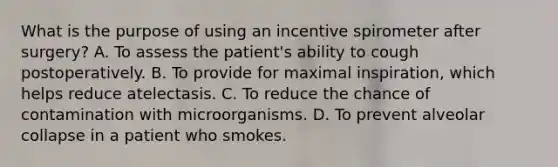 What is the purpose of using an incentive spirometer after surgery? A. To assess the patient's ability to cough postoperatively. B. To provide for maximal inspiration, which helps reduce atelectasis. C. To reduce the chance of contamination with microorganisms. D. To prevent alveolar collapse in a patient who smokes.