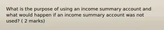 What is the purpose of using an income summary account and what would happen if an income summary account was not used? ( 2 marks)