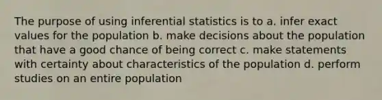 The purpose of using inferential statistics is to a. infer exact values for the population b. make decisions about the population that have a good chance of being correct c. make statements with certainty about characteristics of the population d. perform studies on an entire population