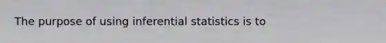 The purpose of using inferential statistics is to