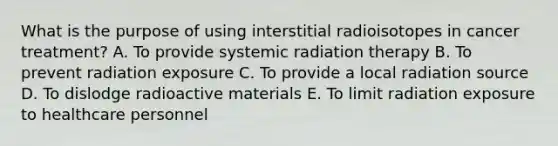 What is the purpose of using interstitial radioisotopes in cancer treatment? A. To provide systemic radiation therapy B. To prevent radiation exposure C. To provide a local radiation source D. To dislodge radioactive materials E. To limit radiation exposure to healthcare personnel