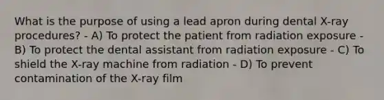 What is the purpose of using a lead apron during dental X-ray procedures? - A) To protect the patient from radiation exposure - B) To protect the dental assistant from radiation exposure - C) To shield the X-ray machine from radiation - D) To prevent contamination of the X-ray film