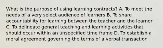 What is the purpose of using learning contracts? A. To meet the needs of a very select audience of learners B. To share accountability for learning between the teacher and the learner C. To delineate general teaching and learning activities that should occur within an unspecified time frame D. To establish a moral agreement governing the terms of a verbal transaction