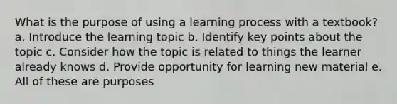 What is the purpose of using a learning process with a textbook? a. Introduce the learning topic b. Identify key points about the topic c. Consider how the topic is related to things the learner already knows d. Provide opportunity for learning new material e. All of these are purposes