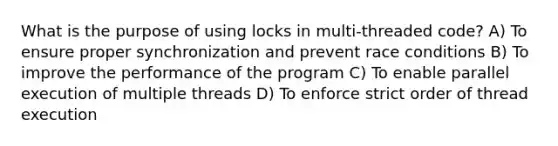 What is the purpose of using locks in multi-threaded code? A) To ensure proper synchronization and prevent race conditions B) To improve the performance of the program C) To enable parallel execution of multiple threads D) To enforce strict order of thread execution