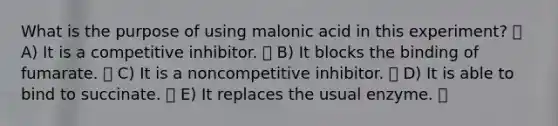 What is the purpose of using malonic acid in this experiment? A) It is a competitive inhibitor. B) It blocks the binding of fumarate. C) It is a noncompetitive inhibitor. D) It is able to bind to succinate. E) It replaces the usual enzyme.