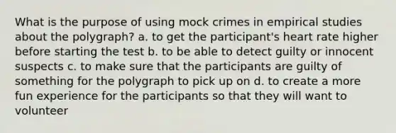 What is the purpose of using mock crimes in empirical studies about the polygraph? a. to get the participant's heart rate higher before starting the test b. to be able to detect guilty or innocent suspects c. to make sure that the participants are guilty of something for the polygraph to pick up on d. to create a more fun experience for the participants so that they will want to volunteer