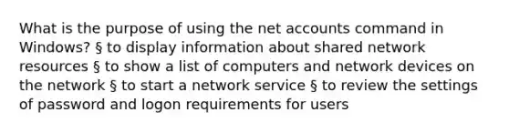 What is the purpose of using the net accounts command in Windows? § to display information about shared network resources § to show a list of computers and network devices on the network § to start a network service § to review the settings of password and logon requirements for users