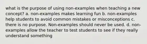 what is the purpose of using non-examples when teaching a new concept? a. non-examples makes learning fun b. non-examples help students to avoid common mistakes or misconceptions c. there is no purpose. Non-examples should never be used. d. non-examples allow the teacher to test students to see if they really understand something