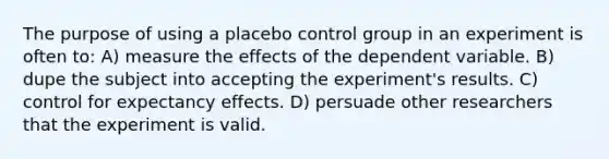 The purpose of using a placebo control group in an experiment is often to: A) measure the effects of the dependent variable. B) dupe the subject into accepting the experiment's results. C) control for expectancy effects. D) persuade other researchers that the experiment is valid.