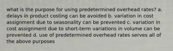 what is the purpose for using predetermined overhead rates? a. delays in product costing can be avoided b. variation in cost assignment due to seasonality can be prevented c. variation in cost assignment due to short-term variations in volume can be prevented d. use of predetermined overhead rates serves all of the above purposes