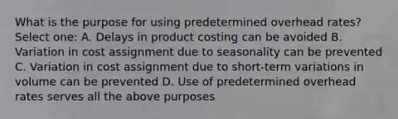 What is the purpose for using predetermined overhead rates? Select one: A. Delays in product costing can be avoided B. Variation in cost assignment due to seasonality can be prevented C. Variation in cost assignment due to short-term variations in volume can be prevented D. Use of predetermined overhead rates serves all the above purposes