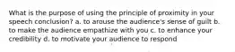 What is the purpose of using the principle of proximity in your speech conclusion? a. to arouse the audience's sense of guilt b. to make the audience empathize with you c. to enhance your credibility d. to motivate your audience to respond