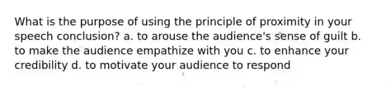 What is the purpose of using the principle of proximity in your speech conclusion? a. to arouse the audience's sense of guilt b. to make the audience empathize with you c. to enhance your credibility d. to motivate your audience to respond