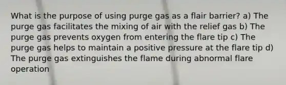 What is the purpose of using purge gas as a flair barrier? a) The purge gas facilitates the mixing of air with the relief gas b) The purge gas prevents oxygen from entering the flare tip c) The purge gas helps to maintain a positive pressure at the flare tip d) The purge gas extinguishes the flame during abnormal flare operation