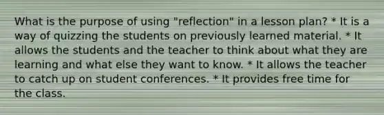 What is the purpose of using "reflection" in a lesson plan? * It is a way of quizzing the students on previously learned material. * It allows the students and the teacher to think about what they are learning and what else they want to know. * It allows the teacher to catch up on student conferences. * It provides free time for the class.