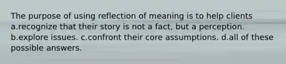 The purpose of using reflection of meaning is to help clients a.recognize that their story is not a fact, but a perception. b.explore issues. c.confront their core assumptions. d.all of these possible answers.