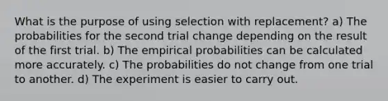 What is the purpose of using selection with replacement? a) The probabilities for the second trial change depending on the result of the first trial. b) The empirical probabilities can be calculated more accurately. c) The probabilities do not change from one trial to another. d) The experiment is easier to carry out.