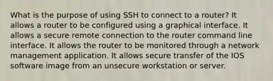 What is the purpose of using SSH to connect to a router? It allows a router to be configured using a graphical interface. It allows a secure remote connection to the router command line interface. It allows the router to be monitored through a network management application. It allows secure transfer of the IOS software image from an unsecure workstation or server.