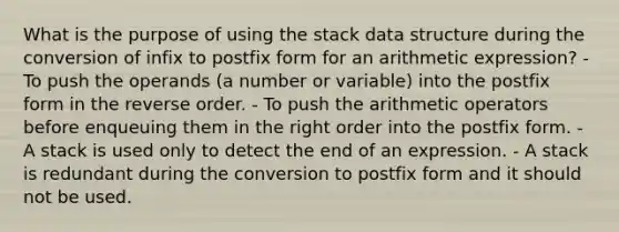 What is the purpose of using the stack data structure during the conversion of infix to postfix form for an arithmetic expression? - To push the operands (a number or variable) into the postfix form in the reverse order. - To push the arithmetic operators before enqueuing them in the right order into the postfix form. - A stack is used only to detect the end of an expression. - A stack is redundant during the conversion to postfix form and it should not be used.