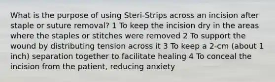 What is the purpose of using Steri-Strips across an incision after staple or suture removal? 1 To keep the incision dry in the areas where the staples or stitches were removed 2 To support the wound by distributing tension across it 3 To keep a 2-cm (about 1 inch) separation together to facilitate healing 4 To conceal the incision from the patient, reducing anxiety