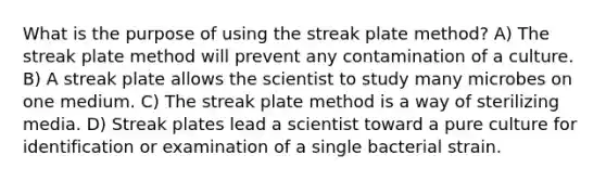 What is the purpose of using the streak plate method? A) The streak plate method will prevent any contamination of a culture. B) A streak plate allows the scientist to study many microbes on one medium. C) The streak plate method is a way of sterilizing media. D) Streak plates lead a scientist toward a pure culture for identification or examination of a single bacterial strain.