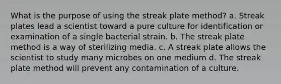 What is the purpose of using the streak plate method? a. Streak plates lead a scientist toward a pure culture for identification or examination of a single bacterial strain. b. The streak plate method is a way of sterilizing media. c. A streak plate allows the scientist to study many microbes on one medium d. The streak plate method will prevent any contamination of a culture.