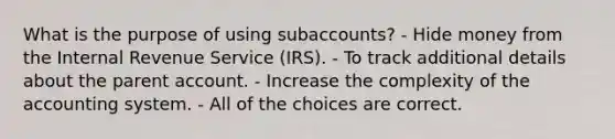 What is the purpose of using subaccounts? - Hide money from the Internal Revenue Service (IRS). - To track additional details about the parent account. - Increase the complexity of the accounting system. - All of the choices are correct.