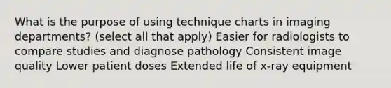 What is the purpose of using technique charts in imaging departments? (select all that apply) Easier for radiologists to compare studies and diagnose pathology Consistent image quality Lower patient doses Extended life of x-ray equipment