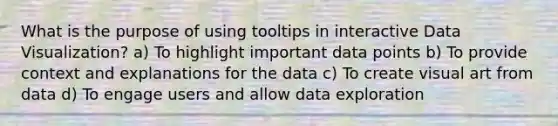 What is the purpose of using tooltips in interactive Data Visualization? a) To highlight important data points b) To provide context and explanations for the data c) To create visual art from data d) To engage users and allow data exploration