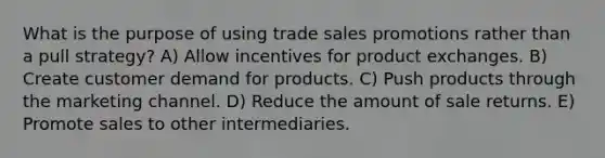 What is the purpose of using trade sales promotions rather than a pull strategy? A) Allow incentives for product exchanges. B) Create customer demand for products. C) Push products through the marketing channel. D) Reduce the amount of sale returns. E) Promote sales to other intermediaries.