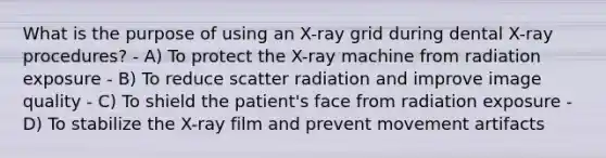 What is the purpose of using an X-ray grid during dental X-ray procedures? - A) To protect the X-ray machine from radiation exposure - B) To reduce scatter radiation and improve image quality - C) To shield the patient's face from radiation exposure - D) To stabilize the X-ray film and prevent movement artifacts