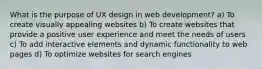 What is the purpose of UX design in web development? a) To create visually appealing websites b) To create websites that provide a positive user experience and meet the needs of users c) To add interactive elements and dynamic functionality to web pages d) To optimize websites for search engines