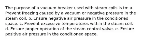 The purpose of a vacuum breaker used with steam coils is to: a. Prevent freezing caused by a vacuum or negative pressure in the steam coil. b. Ensure negative air pressure in the conditioned space. c. Prevent excessive temperatures within the steam coil. d. Ensure proper operation of the steam control valve. e. Ensure positive air pressure in the conditioned space.