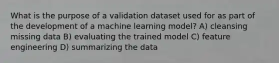 What is the purpose of a validation dataset used for as part of the development of a machine learning model? A) cleansing missing data B) evaluating the trained model C) feature engineering D) summarizing the data