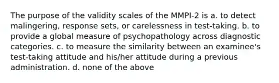 The purpose of the validity scales of the MMPI-2 is a. to detect malingering, response sets, or carelessness in test-taking. b. to provide a global measure of psychopathology across diagnostic categories. c. to measure the similarity between an examinee's test-taking attitude and his/her attitude during a previous administration. d. none of the above