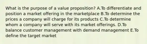 What is the purpose of a value proposition? A.To differentiate and position a market offering in the marketplace B.To determine the prices a company will charge for its products C.To determine whom a company will serve with its market offerings. D.To balance customer management with demand management E.To define the target market