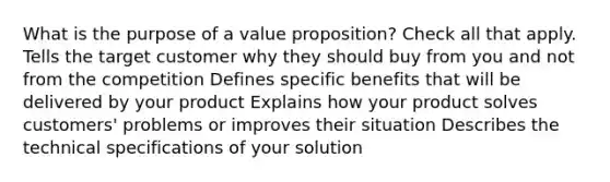 What is the purpose of a value proposition? Check all that apply. Tells the target customer why they should buy from you and not from the competition Defines specific benefits that will be delivered by your product Explains how your product solves customers' problems or improves their situation Describes the technical specifications of your solution