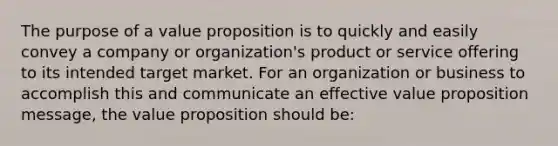 The purpose of a value proposition is to quickly and easily convey a company or organization's product or service offering to its intended target market. For an organization or business to accomplish this and communicate an effective value proposition message, the value proposition should be: