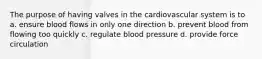 The purpose of having valves in the cardiovascular system is to a. ensure blood flows in only one direction b. prevent blood from flowing too quickly c. regulate blood pressure d. provide force circulation