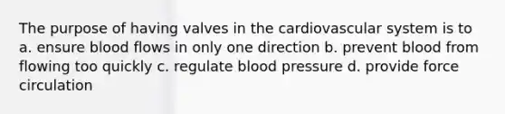 The purpose of having valves in the cardiovascular system is to a. ensure blood flows in only one direction b. prevent blood from flowing too quickly c. regulate blood pressure d. provide force circulation