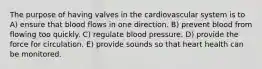 The purpose of having valves in the cardiovascular system is to A) ensure that blood flows in one direction. B) prevent blood from flowing too quickly. C) regulate blood pressure. D) provide the force for circulation. E) provide sounds so that heart health can be monitored.