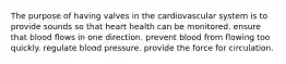 The purpose of having valves in the cardiovascular system is to provide sounds so that heart health can be monitored. ensure that blood flows in one direction. prevent blood from flowing too quickly. regulate blood pressure. provide the force for circulation.