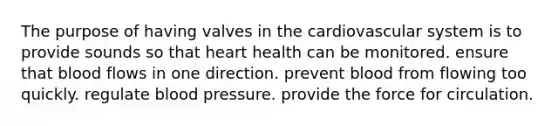 The purpose of having valves in the cardiovascular system is to provide sounds so that heart health can be monitored. ensure that blood flows in one direction. prevent blood from flowing too quickly. regulate blood pressure. provide the force for circulation.