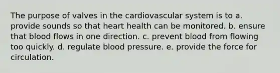 The purpose of valves in the cardiovascular system is to a. provide sounds so that heart health can be monitored. b. ensure that blood flows in one direction. c. prevent blood from flowing too quickly. d. regulate blood pressure. e. provide the force for circulation.